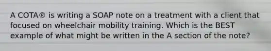 A COTA® is writing a SOAP note on a treatment with a client that focused on wheelchair mobility training. Which is the BEST example of what might be written in the A section of the note?