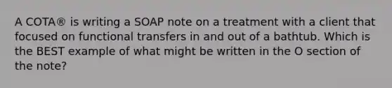 A COTA® is writing a SOAP note on a treatment with a client that focused on functional transfers in and out of a bathtub. Which is the BEST example of what might be written in the O section of the note?