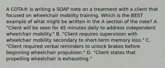 A COTA® is writing a SOAP note on a treatment with a client that focused on wheelchair mobility training. Which is the BEST example of what might be written in the A section of the note? A. "Client will be seen for 45 minutes daily to address independent wheelchair mobility." B. "Client requires supervision with wheelchair mobility secondary to short-term memory loss." C. "Client required verbal reminders to unlock brakes before beginning wheelchair propulsion." D. "Client states that propelling wheelchair is exhausting."