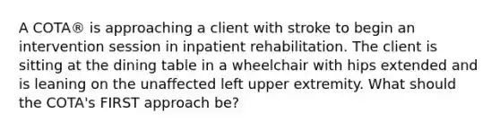 A COTA® is approaching a client with stroke to begin an intervention session in inpatient rehabilitation. The client is sitting at the dining table in a wheelchair with hips extended and is leaning on the unaffected left upper extremity. What should the COTA's FIRST approach be?