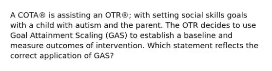 A COTA® is assisting an OTR®; with setting social skills goals with a child with autism and the parent. The OTR decides to use Goal Attainment Scaling (GAS) to establish a baseline and measure outcomes of intervention. Which statement reflects the correct application of GAS?