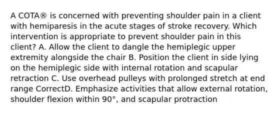 A COTA® is concerned with preventing shoulder pain in a client with hemiparesis in the acute stages of stroke recovery. Which intervention is appropriate to prevent shoulder pain in this client? A. Allow the client to dangle the hemiplegic upper extremity alongside the chair B. Position the client in side lying on the hemiplegic side with internal rotation and scapular retraction C. Use overhead pulleys with prolonged stretch at end range CorrectD. Emphasize activities that allow external rotation, shoulder flexion within 90°, and scapular protraction