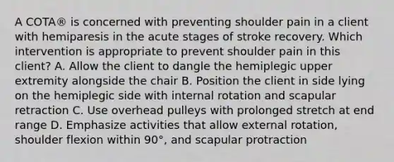 A COTA® is concerned with preventing shoulder pain in a client with hemiparesis in the acute stages of stroke recovery. Which intervention is appropriate to prevent shoulder pain in this client? A. Allow the client to dangle the hemiplegic upper extremity alongside the chair B. Position the client in side lying on the hemiplegic side with internal rotation and scapular retraction C. Use overhead pulleys with prolonged stretch at end range D. Emphasize activities that allow external rotation, shoulder flexion within 90°, and scapular protraction