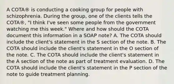 A COTA® is conducting a cooking group for people with schizophrenia. During the group, one of the clients tells the COTA®, "I think I've seen some people from the government watching me this week." Where and how should the COTA document this information in a SOAP note? A. The COTA should include the client's statement in the S section of the note. B. The COTA should include the client's statement in the O section of the note. C. The COTA should include the client's statement in the A section of the note as part of treatment evaluation. D. The COTA should include the client's statement in the P section of the note to guide treatment planning.