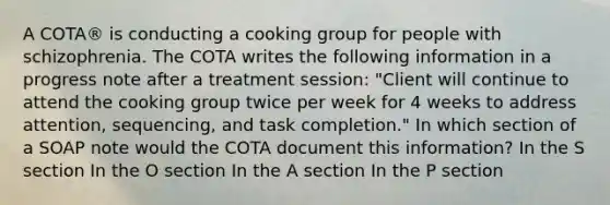 A COTA® is conducting a cooking group for people with schizophrenia. The COTA writes the following information in a progress note after a treatment session: "Client will continue to attend the cooking group twice per week for 4 weeks to address attention, sequencing, and task completion." In which section of a SOAP note would the COTA document this information? In the S section In the O section In the A section In the P section