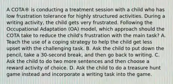 A COTA® is conducting a treatment session with a child who has low frustration tolerance for highly structured activities. During a writing activity, the child gets very frustrated. Following the Occupational Adaptation (OA) model, which approach should the COTA take to reduce the child's frustration with the main task? A. Teach the use of a coping strategy to help the child get less upset with the challenging task. B. Ask the child to put down the pencil, take a 30-second break, and then go back to writing. C. Ask the child to do two more sentences and then choose a reward activity of choice. D. Ask the child to do a treasure hunt game instead and incorporate a writing task into the game.