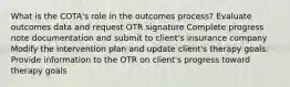 What is the COTA's role in the outcomes process? Evaluate outcomes data and request OTR signature Complete progress note documentation and submit to client's insurance company Modify the intervention plan and update client's therapy goals. Provide information to the OTR on client's progress toward therapy goals