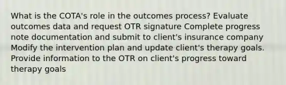 What is the COTA's role in the outcomes process? Evaluate outcomes data and request OTR signature Complete progress note documentation and submit to client's insurance company Modify the intervention plan and update client's therapy goals. Provide information to the OTR on client's progress toward therapy goals