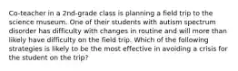 Co-teacher in a 2nd-grade class is planning a field trip to the science museum. One of their students with autism spectrum disorder has difficulty with changes in routine and will more than likely have difficulty on the field trip. Which of the following strategies is likely to be the most effective in avoiding a crisis for the student on the trip?