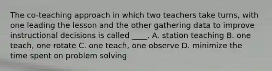 The co-teaching approach in which two teachers take turns, with one leading the lesson and the other gathering data to improve instructional decisions is called ____. A. station teaching B. one teach, one rotate C. one teach, one observe D. minimize the time spent on problem solving