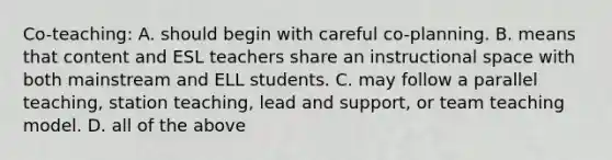 Co-teaching: A. should begin with careful co-planning. B. means that content and ESL teachers share an instructional space with both mainstream and ELL students. C. may follow a parallel teaching, station teaching, lead and support, or team teaching model. D. all of the above