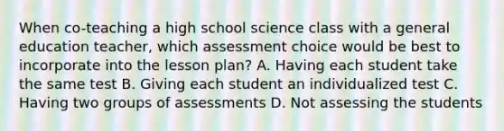 When co-teaching a high school science class with a general education teacher, which assessment choice would be best to incorporate into the lesson plan? A. Having each student take the same test B. Giving each student an individualized test C. Having two groups of assessments D. Not assessing the students