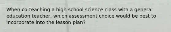 When co-teaching a high school science class with a general education teacher, which assessment choice would be best to incorporate into the lesson plan?