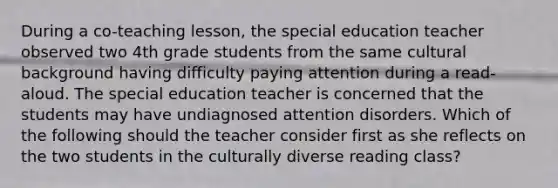 During a co-teaching lesson, the special education teacher observed two 4th grade students from the same cultural background having difficulty paying attention during a read-aloud. The special education teacher is concerned that the students may have undiagnosed attention disorders. Which of the following should the teacher consider first as she reflects on the two students in the culturally diverse reading class?