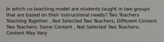 In which co-teaching model are students taught in two groups that are based on their instructional needs? Two Teachers Teaching Together , Not Selected Two Teachers; Different Content Two Teachers; Same Content , Not Selected Two Teachers; Content May Vary