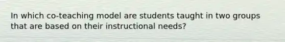 In which co-teaching model are students taught in two groups that are based on their instructional needs?