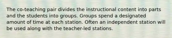 The co-teaching pair divides the instructional content into parts and the students into groups. Groups spend a designated amount of time at each station. Often an independent station will be used along with the teacher-led stations.