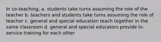 In co-teaching, a. students take turns assuming the role of the teacher b. teachers and students take turns assuming the role of teacher c. general and special education teach together in the same classroom d. general and special educators provide in-service training for each other