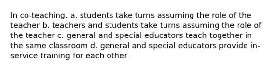 In co-teaching, a. students take turns assuming the role of the teacher b. teachers and students take turns assuming the role of the teacher c. general and special educators teach together in the same classroom d. general and special educators provide in-service training for each other