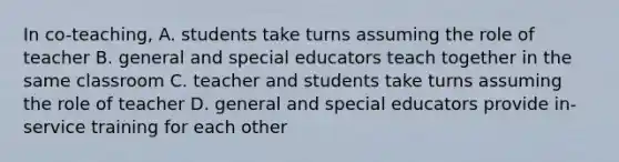 In co-teaching, A. students take turns assuming the role of teacher B. general and special educators teach together in the same classroom C. teacher and students take turns assuming the role of teacher D. general and special educators provide in-service training for each other