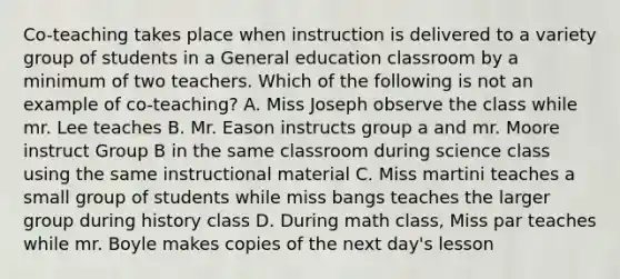 Co-teaching takes place when instruction is delivered to a variety group of students in a General education classroom by a minimum of two teachers. Which of the following is not an example of co-teaching? A. Miss Joseph observe the class while mr. Lee teaches B. Mr. Eason instructs group a and mr. Moore instruct Group B in the same classroom during science class using the same instructional material C. Miss martini teaches a small group of students while miss bangs teaches the larger group during history class D. During math class, Miss par teaches while mr. Boyle makes copies of the next day's lesson