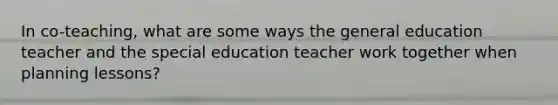 In co-teaching, what are some ways the general education teacher and the special education teacher work together when planning lessons?