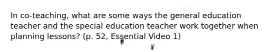 In co-teaching, what are some ways the general education teacher and the special education teacher work together when planning lessons? (p. 52, Essential Video 1)