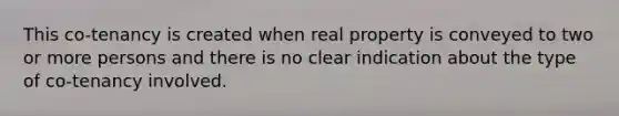 This co-tenancy is created when real property is conveyed to two or more persons and there is no clear indication about the type of co-tenancy involved.