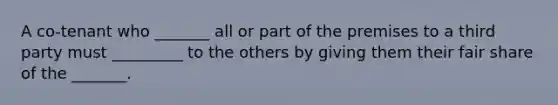 A co-tenant who _______ all or part of the premises to a third party must _________ to the others by giving them their fair share of the _______.