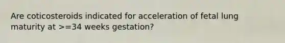 Are coticosteroids indicated for acceleration of fetal lung maturity at >=34 weeks gestation?