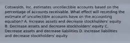 Cotswolds, Inc. estimates uncollectible accounts based on the percentage of accounts receivable. What effect will recording the estimate of uncollectible accounts have on the accounting equation? A. Increase assets and decrease stockholders' equity B. Decrease assets and decrease stockholders' equity C. Decrease assets and decrease liabilities D. Increase liabilities and decrease stockholders' equity