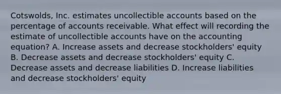 Cotswolds, Inc. estimates uncollectible accounts based on the percentage of accounts receivable. What effect will recording the estimate of uncollectible accounts have on <a href='https://www.questionai.com/knowledge/k7UJ6J5ODQ-the-accounting-equation' class='anchor-knowledge'>the accounting equation</a>? A. Increase assets and decrease stockholders' equity B. Decrease assets and decrease stockholders' equity C. Decrease assets and decrease liabilities D. Increase liabilities and decrease stockholders' equity