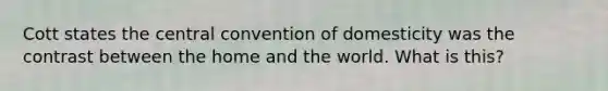 Cott states the central convention of domesticity was the contrast between the home and the world. What is this?