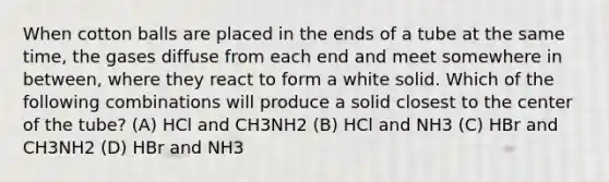 When cotton balls are placed in the ends of a tube at the same time, the gases diffuse from each end and meet somewhere in between, where they react to form a white solid. Which of the following combinations will produce a solid closest to the center of the tube? (A) HCl and CH3NH2 (B) HCl and NH3 (C) HBr and CH3NH2 (D) HBr and NH3