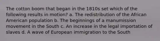 The cotton boom that began in the 1810s set which of the following results in motion? a. The redistribution of the African American population b. The beginnings of a manumission movement in the South c. An increase in the legal importation of slaves d. A wave of European immigration to the South