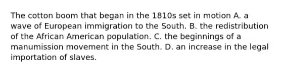 The cotton boom that began in the 1810s set in motion A. a wave of European immigration to the South. B. the redistribution of the African American population. C. the beginnings of a manumission movement in the South. D. an increase in the legal importation of slaves.