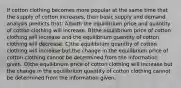 If cotton clothing becomes more popular at the same time that the supply of cotton increases, then basic supply and demand analysis predicts that: A)both the equilibrium price and quantity of cotton clothing will increase. B)the equilibrium price of cotton clothing will increase and the equilibrium quantity of cotton clothing will decrease. C)the equilibrium quantity of cotton clothing will increase but the change in the equilibrium price of cotton clothing cannot be determined from the information given. D)the equilibrium price of cotton clothing will increase but the change in the equilibrium quantity of cotton clothing cannot be determined from the information given.