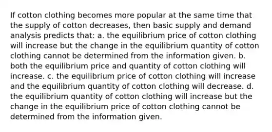 If cotton clothing becomes more popular at the same time that the supply of cotton decreases, then basic supply and demand analysis predicts that: a. the equilibrium price of cotton clothing will increase but the change in the equilibrium quantity of cotton clothing cannot be determined from the information given. b. both the equilibrium price and quantity of cotton clothing will increase. c. the equilibrium price of cotton clothing will increase and the equilibrium quantity of cotton clothing will decrease. d. the equilibrium quantity of cotton clothing will increase but the change in the equilibrium price of cotton clothing cannot be determined from the information given.