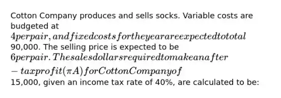 Cotton Company produces and sells socks. Variable costs are budgeted at 4 per pair, and fixed costs for the year are expected to total90,000. The selling price is expected to be 6 per pair. The sales dollars required to make an after-tax profit (πA) for Cotton Company of15,000, given an income tax rate of 40%, are calculated to be: