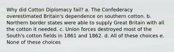 Why did Cotton Diplomacy fail? a. The Confederacy overestimated Britain's dependence on southern cotton. b. Northern border states were able to supply Great Britain with all the cotton it needed. c. Union forces destroyed most of the South's cotton fields in 1861 and 1862. d. All of these choices e. None of these choices