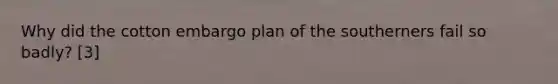 Why did the cotton embargo plan of the southerners fail so badly? [3]