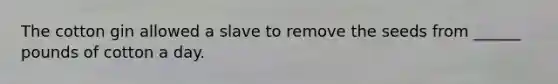 The cotton gin allowed a slave to remove the seeds from ______ pounds of cotton a day.