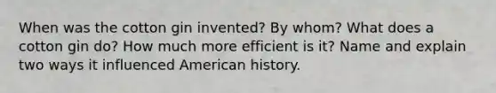 When was the cotton gin invented? By whom? What does a cotton gin do? How much more efficient is it? Name and explain two ways it influenced American history.