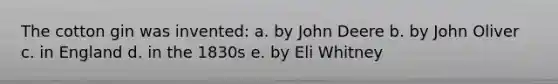 The cotton gin was invented: a. by John Deere b. by John Oliver c. in England d. in the 1830s e. by Eli Whitney