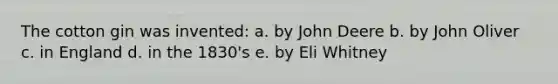 The cotton gin was invented: a. by John Deere b. by John Oliver c. in England d. in the 1830's e. by Eli Whitney