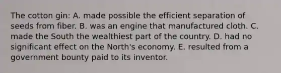 The cotton gin: A. made possible the efficient separation of seeds from fiber. B. was an engine that manufactured cloth. C. made the South the wealthiest part of the country. D. had no significant effect on the North's economy. E. resulted from a government bounty paid to its inventor.