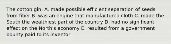 The cotton gin: A. made possible efficient separation of seeds from fiber B. was an engine that manufactured cloth C. made the South the wealthiest part of the country D. had no significant effect on the North's economy E. resulted from a government bounty paid to its inventor