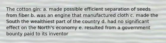 The cotton gin: a. made possible efficient separation of seeds from fiber b. was an engine that manufactured cloth c. made the South the wealthiest part of the country d. had no significant effect on the North's economy e. resulted from a government bounty paid to its inventor