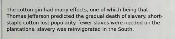 The cotton gin had many effects, one of which being that Thomas Jefferson predicted the gradual death of slavery. short-staple cotton lost popularity. fewer slaves were needed on the plantations. slavery was reinvigorated in the South.