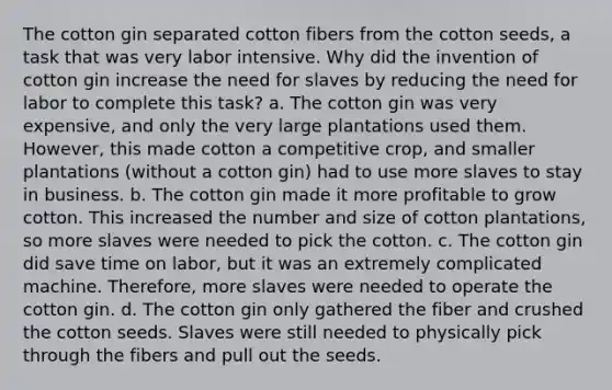 The cotton gin separated cotton fibers from the cotton seeds, a task that was very labor intensive. Why did the invention of cotton gin increase the need for slaves by reducing the need for labor to complete this task? a. The cotton gin was very expensive, and only the very large plantations used them. However, this made cotton a competitive crop, and smaller plantations (without a cotton gin) had to use more slaves to stay in business. b. The cotton gin made it more profitable to grow cotton. This increased the number and size of cotton plantations, so more slaves were needed to pick the cotton. c. The cotton gin did save time on labor, but it was an extremely complicated machine. Therefore, more slaves were needed to operate the cotton gin. d. The cotton gin only gathered the fiber and crushed the cotton seeds. Slaves were still needed to physically pick through the fibers and pull out the seeds.